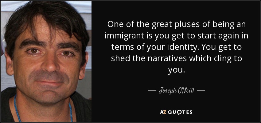 One of the great pluses of being an immigrant is you get to start again in terms of your identity. You get to shed the narratives which cling to you. - Joseph O'Neill