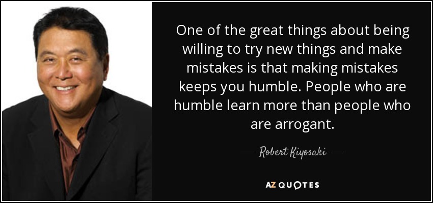 One of the great things about being willing to try new things and make mistakes is that making mistakes keeps you humble. People who are humble learn more than people who are arrogant. - Robert Kiyosaki