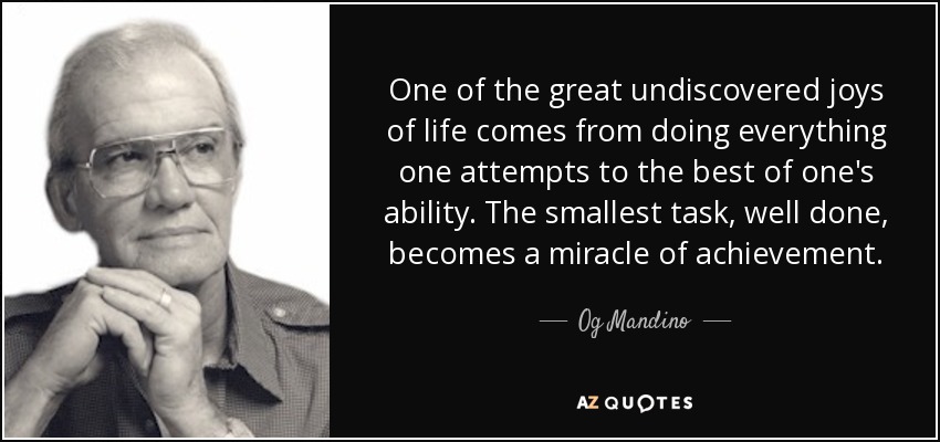 One of the great undiscovered joys of life comes from doing everything one attempts to the best of one's ability. The smallest task, well done, becomes a miracle of achievement. - Og Mandino