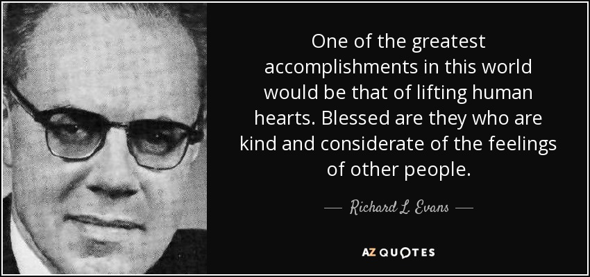 One of the greatest accomplishments in this world would be that of lifting human hearts. Blessed are they who are kind and considerate of the feelings of other people. - Richard L. Evans