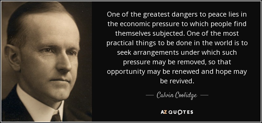 One of the greatest dangers to peace lies in the economic pressure to which people find themselves subjected. One of the most practical things to be done in the world is to seek arrangements under which such pressure may be removed, so that opportunity may be renewed and hope may be revived. - Calvin Coolidge