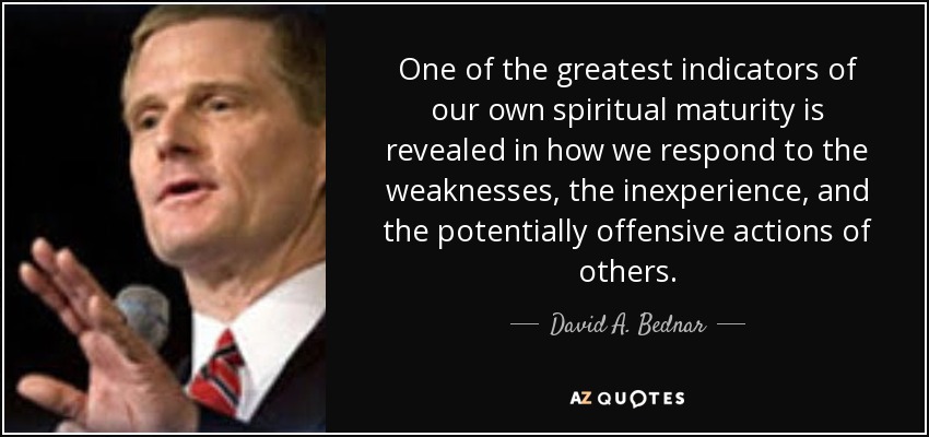 One of the greatest indicators of our own spiritual maturity is revealed in how we respond to the weaknesses, the inexperience, and the potentially offensive actions of others. - David A. Bednar