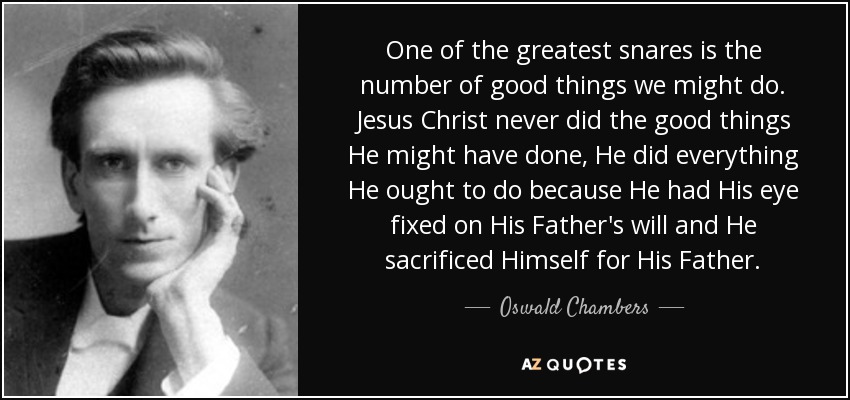 One of the greatest snares is the number of good things we might do. Jesus Christ never did the good things He might have done, He did everything He ought to do because He had His eye fixed on His Father's will and He sacrificed Himself for His Father. - Oswald Chambers