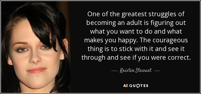One of the greatest struggles of becoming an adult is figuring out what you want to do and what makes you happy. The courageous thing is to stick with it and see it through and see if you were correct. - Kristen Stewart