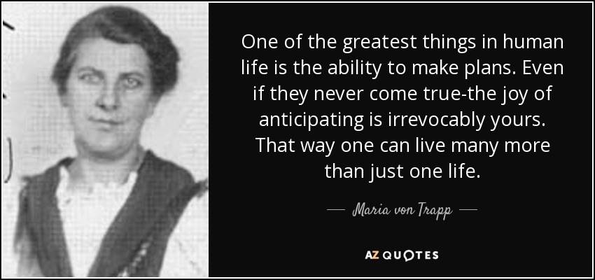 One of the greatest things in human life is the ability to make plans. Even if they never come true-the joy of anticipating is irrevocably yours. That way one can live many more than just one life. - Maria von Trapp