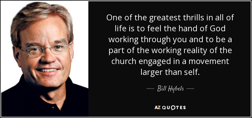 One of the greatest thrills in all of life is to feel the hand of God working through you and to be a part of the working reality of the church engaged in a movement larger than self. - Bill Hybels