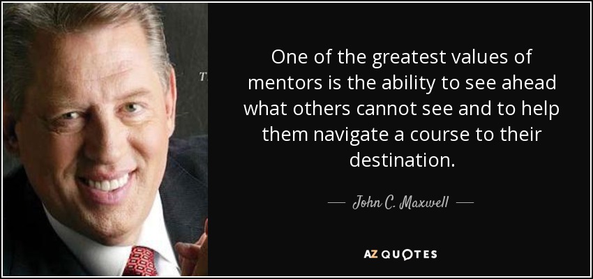 One of the greatest values of mentors is the ability to see ahead what others cannot see and to help them navigate a course to their destination. - John C. Maxwell