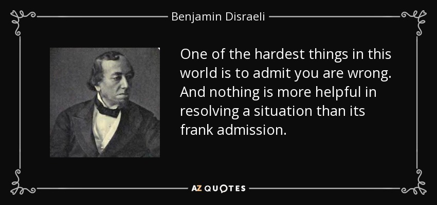 One of the hardest things in this world is to admit you are wrong. And nothing is more helpful in resolving a situation than its frank admission. - Benjamin Disraeli
