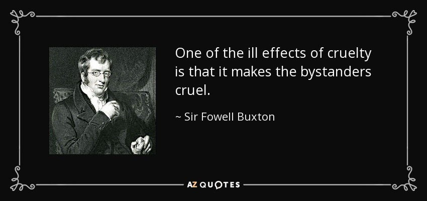 One of the ill effects of cruelty is that it makes the bystanders cruel. - Sir Fowell Buxton, 1st Baronet
