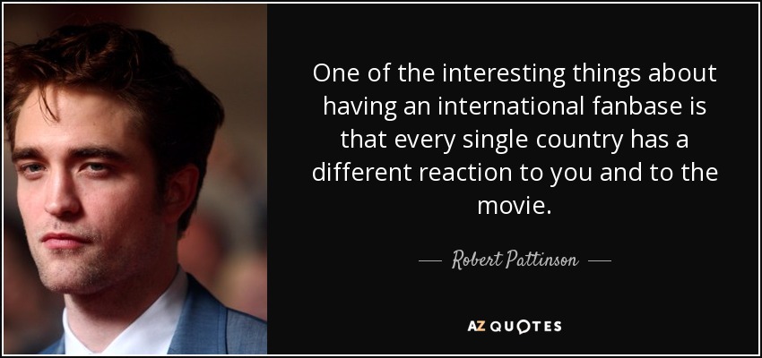 One of the interesting things about having an international fanbase is that every single country has a different reaction to you and to the movie. - Robert Pattinson