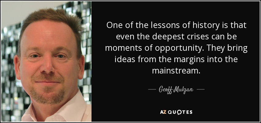 One of the lessons of history is that even the deepest crises can be moments of opportunity. They bring ideas from the margins into the mainstream. - Geoff Mulgan