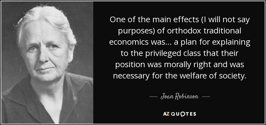 One of the main effects (I will not say purposes) of orthodox traditional economics was ... a plan for explaining to the privileged class that their position was morally right and was necessary for the welfare of society. - Joan Robinson