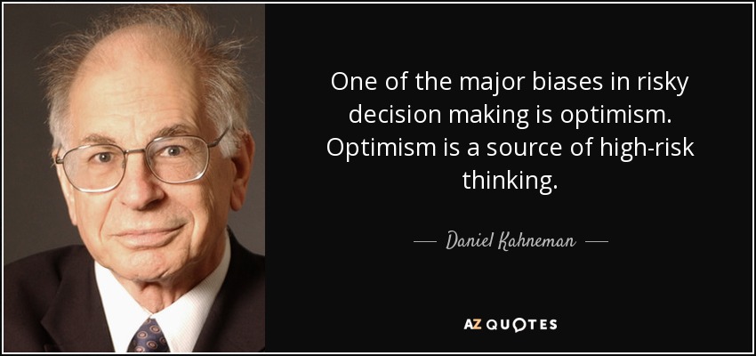 One of the major biases in risky decision making is optimism. Optimism is a source of high-risk thinking. - Daniel Kahneman