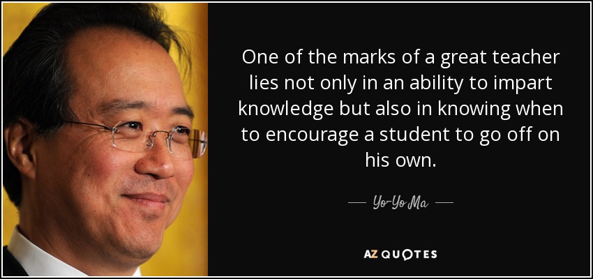 One of the marks of a great teacher lies not only in an ability to impart knowledge but also in knowing when to encourage a student to go off on his own. - Yo-Yo Ma