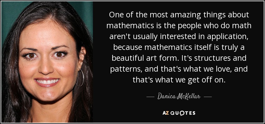 One of the most amazing things about mathematics is the people who do math aren't usually interested in application, because mathematics itself is truly a beautiful art form. It's structures and patterns, and that's what we love, and that's what we get off on. - Danica McKellar