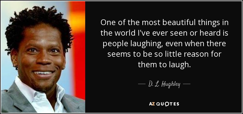 One of the most beautiful things in the world I've ever seen or heard is people laughing, even when there seems to be so little reason for them to laugh. - D. L. Hughley