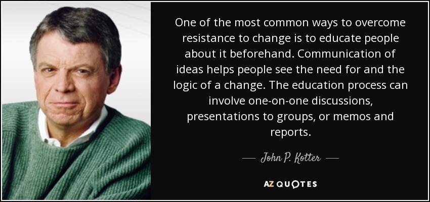 One of the most common ways to overcome resistance to change is to educate people about it beforehand. Communication of ideas helps people see the need for and the logic of a change. The education process can involve one-on-one discussions, presentations to groups, or memos and reports. - John P. Kotter