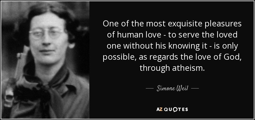 One of the most exquisite pleasures of human love - to serve the loved one without his knowing it - is only possible, as regards the love of God, through atheism. - Simone Weil