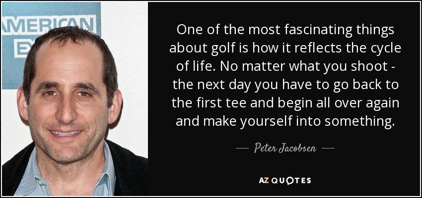 One of the most fascinating things about golf is how it reflects the cycle of life. No matter what you shoot - the next day you have to go back to the first tee and begin all over again and make yourself into something. - Peter Jacobsen