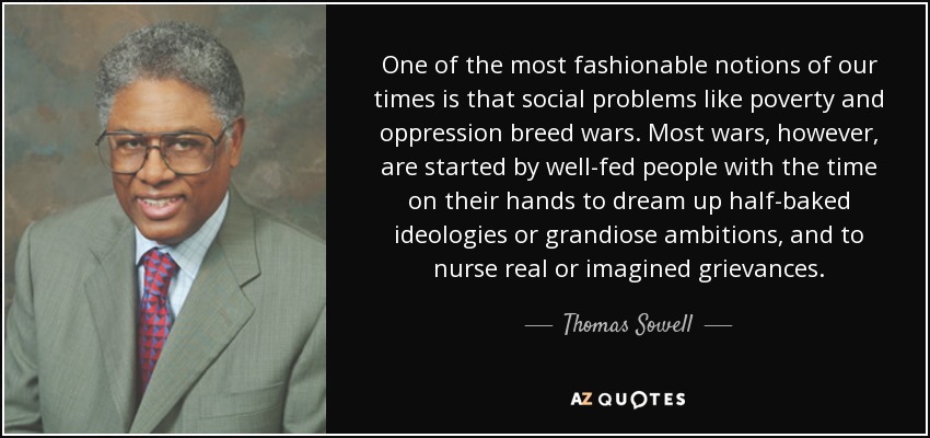 One of the most fashionable notions of our times is that social problems like poverty and oppression breed wars. Most wars, however, are started by well-fed people with the time on their hands to dream up half-baked ideologies or grandiose ambitions, and to nurse real or imagined grievances. - Thomas Sowell