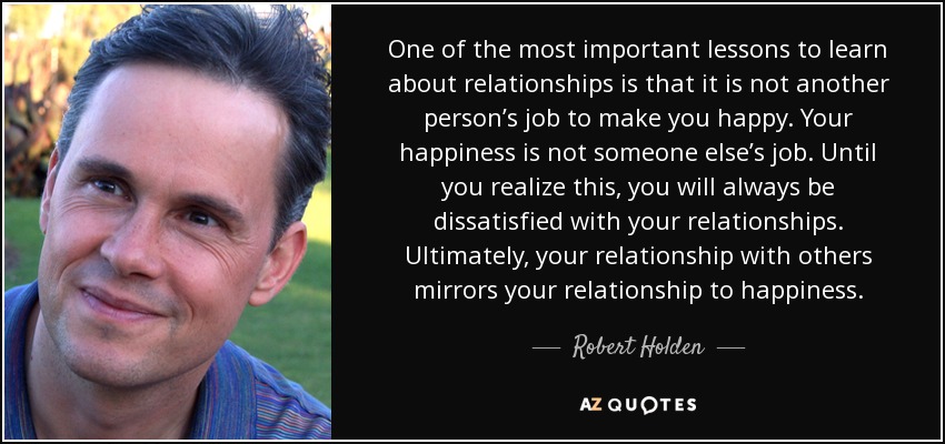 One of the most important lessons to learn about relationships is that it is not another person’s job to make you happy. Your happiness is not someone else’s job. Until you realize this, you will always be dissatisfied with your relationships. Ultimately, your relationship with others mirrors your relationship to happiness. - Robert Holden