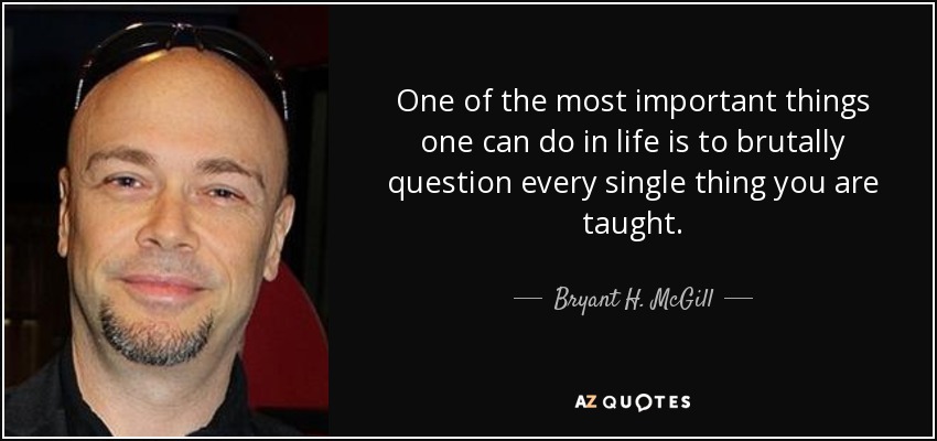 One of the most important things one can do in life is to brutally question every single thing you are taught. - Bryant H. McGill