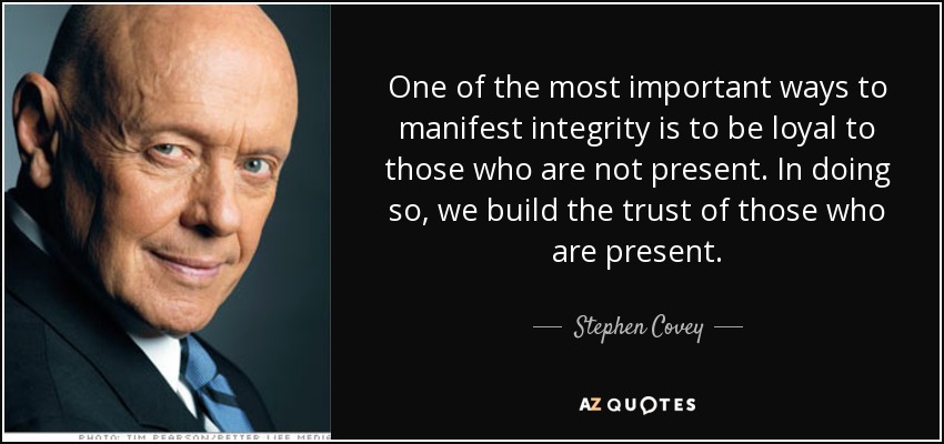 One of the most important ways to manifest integrity is to be loyal to those who are not present. In doing so, we build the trust of those who are present. - Stephen Covey