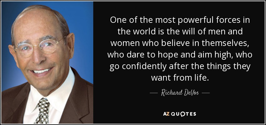 One of the most powerful forces in the world is the will of men and women who believe in themselves, who dare to hope and aim high, who go confidently after the things they want from life. - Richard DeVos