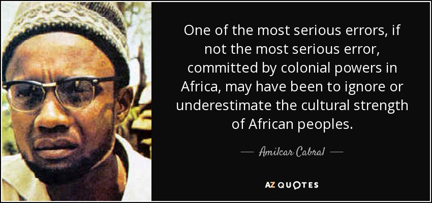 One of the most serious errors, if not the most serious error, committed by colonial powers in Africa, may have been to ignore or underestimate the cultural strength of African peoples. - Amilcar Cabral