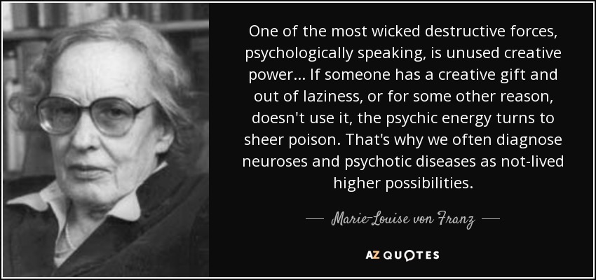 One of the most wicked destructive forces, psychologically speaking, is unused creative power ... If someone has a creative gift and out of laziness, or for some other reason, doesn't use it, the psychic energy turns to sheer poison. That's why we often diagnose neuroses and psychotic diseases as not-lived higher possibilities. - Marie-Louise von Franz