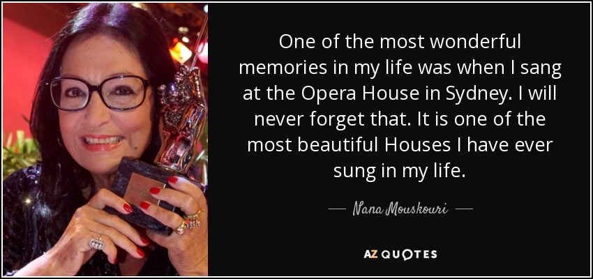 One of the most wonderful memories in my life was when I sang at the Opera House in Sydney. I will never forget that. It is one of the most beautiful Houses I have ever sung in my life. - Nana Mouskouri