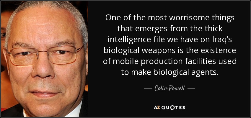 One of the most worrisome things that emerges from the thick intelligence file we have on Iraq's biological weapons is the existence of mobile production facilities used to make biological agents. - Colin Powell