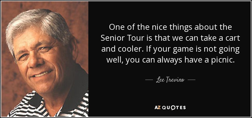One of the nice things about the Senior Tour is that we can take a cart and cooler. If your game is not going well, you can always have a picnic. - Lee Trevino