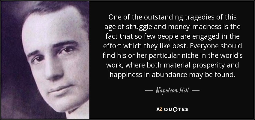 One of the outstanding tragedies of this age of struggle and money-madness is the fact that so few people are engaged in the effort which they like best. Everyone should find his or her particular niche in the world's work, where both material prosperity and happiness in abundance may be found. - Napoleon Hill