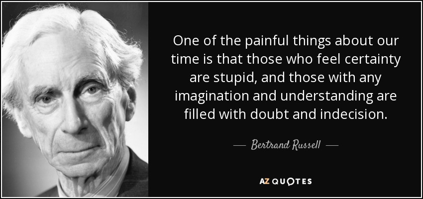 One of the painful things about our time is that those who feel certainty are stupid, and those with any imagination and understanding are filled with doubt and indecision. - Bertrand Russell