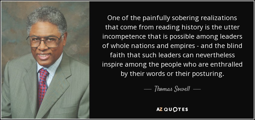 One of the painfully sobering realizations that come from reading history is the utter incompetence that is possible among leaders of whole nations and empires - and the blind faith that such leaders can nevertheless inspire among the people who are enthralled by their words or their posturing. - Thomas Sowell