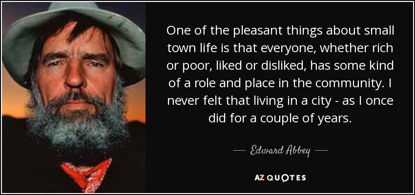 One of the pleasant things about small town life is that everyone, whether rich or poor, liked or disliked, has some kind of a role and place in the community. I never felt that living in a city - as I once did for a couple of years. - Edward Abbey