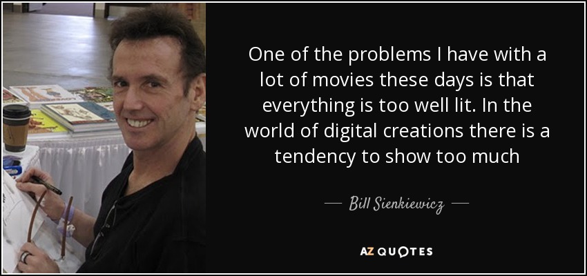 One of the problems I have with a lot of movies these days is that everything is too well lit. In the world of digital creations there is a tendency to show too much - Bill Sienkiewicz