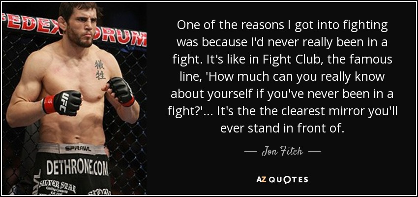 One of the reasons I got into fighting was because I'd never really been in a fight. It's like in Fight Club, the famous line, 'How much can you really know about yourself if you've never been in a fight?'... It's the the clearest mirror you'll ever stand in front of. - Jon Fitch