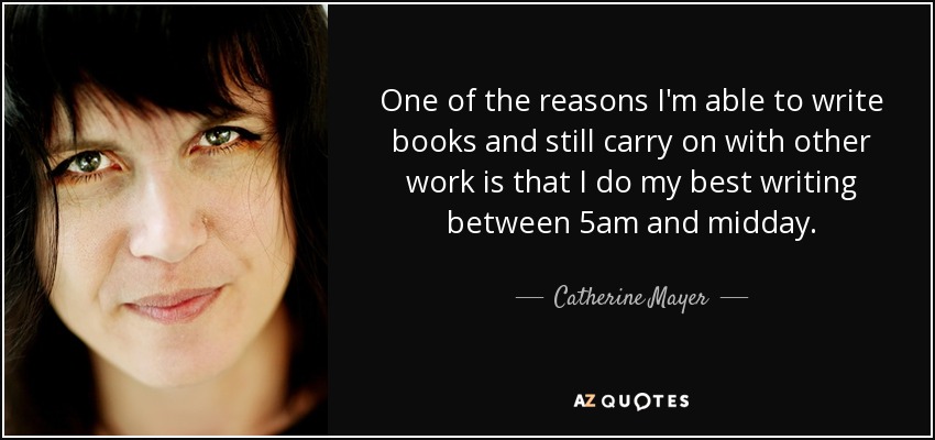 One of the reasons I'm able to write books and still carry on with other work is that I do my best writing between 5am and midday. - Catherine Mayer