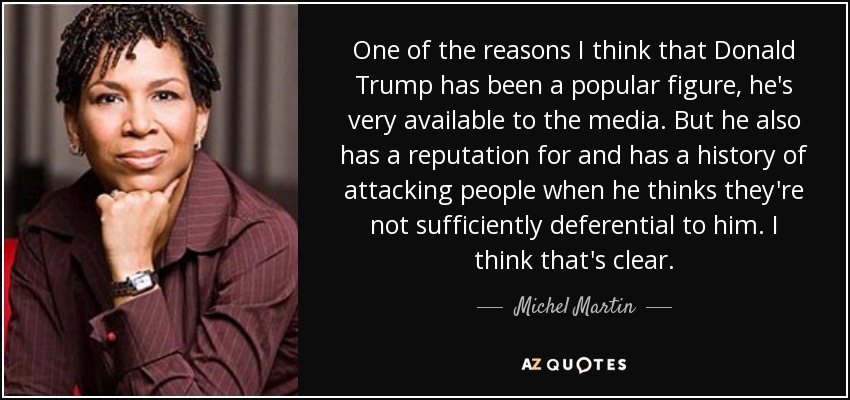 One of the reasons I think that Donald Trump has been a popular figure, he's very available to the media. But he also has a reputation for and has a history of attacking people when he thinks they're not sufficiently deferential to him. I think that's clear. - Michel Martin