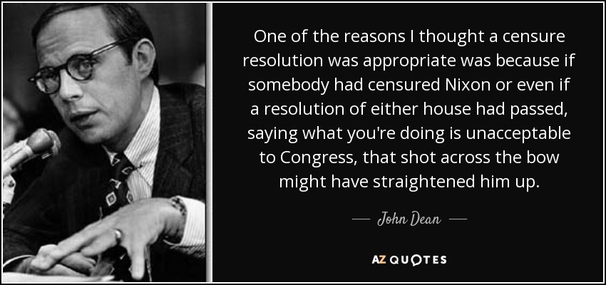 One of the reasons I thought a censure resolution was appropriate was because if somebody had censured Nixon or even if a resolution of either house had passed, saying what you're doing is unacceptable to Congress, that shot across the bow might have straightened him up. - John Dean