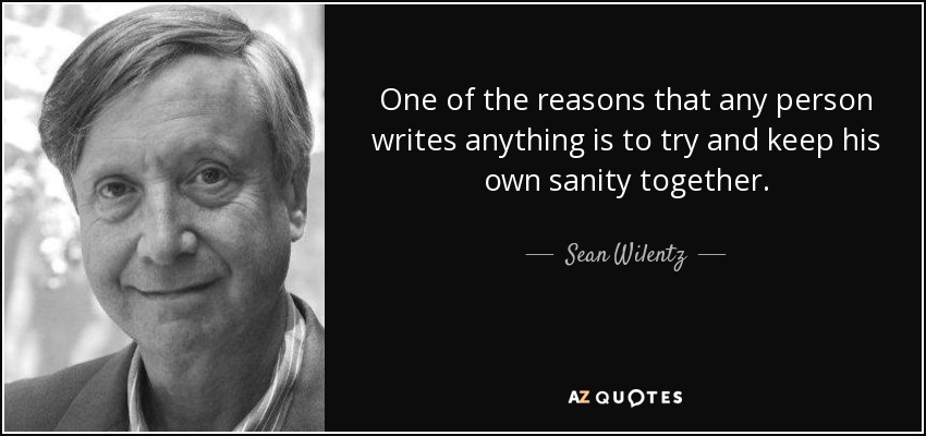 One of the reasons that any person writes anything is to try and keep his own sanity together. - Sean Wilentz