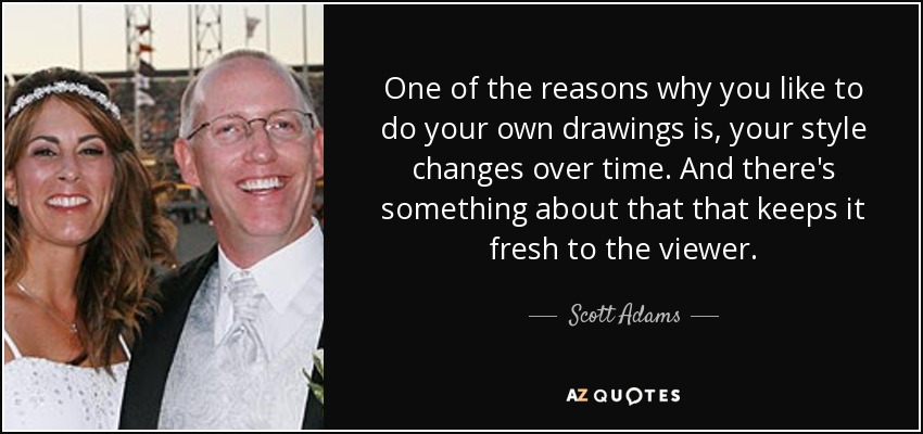 One of the reasons why you like to do your own drawings is, your style changes over time. And there's something about that that keeps it fresh to the viewer. - Scott Adams