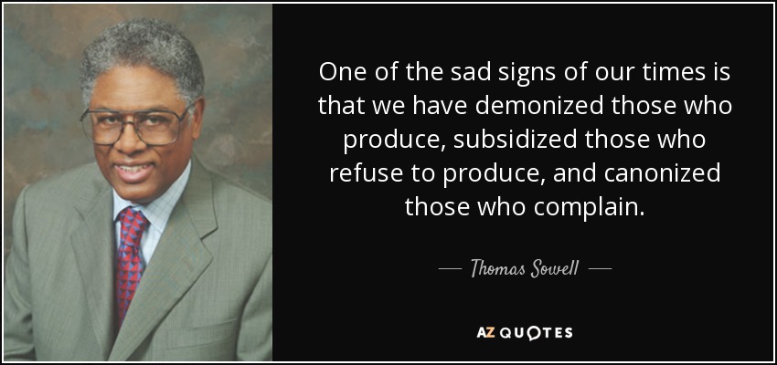 One of the sad signs of our times is that we have demonized those who produce, subsidized those who refuse to produce, and canonized those who complain. - Thomas Sowell