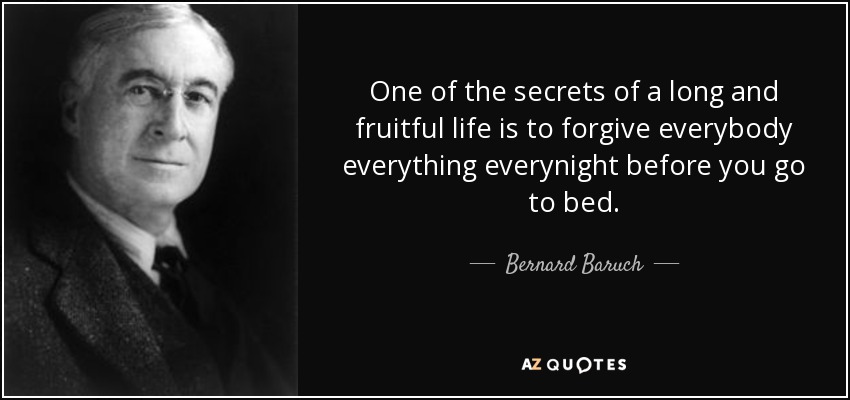 One of the secrets of a long and fruitful life is to forgive everybody everything everynight before you go to bed. - Bernard Baruch