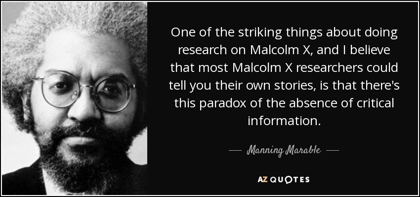 One of the striking things about doing research on Malcolm X, and I believe that most Malcolm X researchers could tell you their own stories, is that there's this paradox of the absence of critical information. - Manning Marable