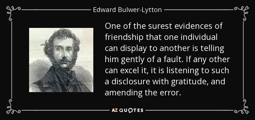 One of the surest evidences of friendship that one individual can display to another is telling him gently of a fault. If any other can excel it, it is listening to such a disclosure with gratitude, and amending the error. - Edward Bulwer-Lytton, 1st Baron Lytton