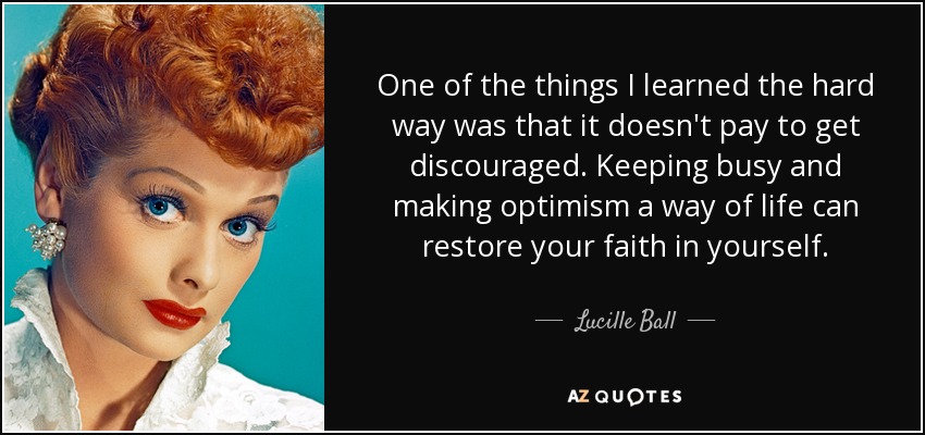One of the things I learned the hard way was that it doesn't pay to get discouraged. Keeping busy and making optimism a way of life can restore your faith in yourself. - Lucille Ball