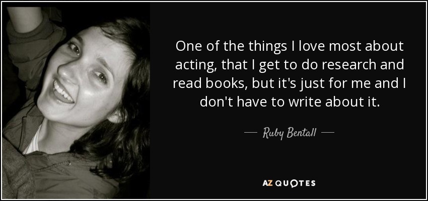 One of the things I love most about acting, that I get to do research and read books, but it's just for me and I don't have to write about it. - Ruby Bentall